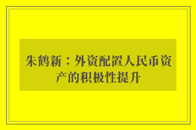 朱鹤新：外资配置人民币资产的积极性提升